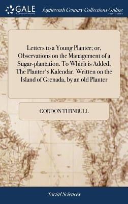 Letters to a Young Planter; or, Observations on the Management of a Sugar-plantation. To Which is Added, The Planter's Kalendar. Written on the Island by Turnbull, Gordon