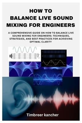 How to Balance Live Sound Mixing for Engineers: A Comprehensive Guide on How to Balance Live Sound Mixing for Engineers: Techniques, Strategies, and B by Kancher, Timbreer