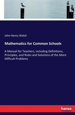 Mathematics for Common Schools: A Manual for Teachers, including Definitions, Principles, and Rules and Solutions of the More Difficult Problems by Walsh, John Henry