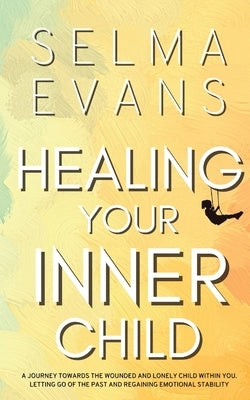 Healing Your Inner Child: A Journey Towards the Wounded and Lonely Child within You. Letting Go of the Past and Regaining Emotional Stability by Evans, Selma