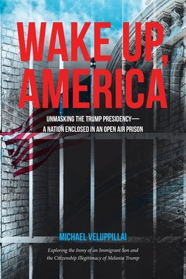 Wake Up, America: Unmasking the Trump Presidency--A Nation Enclosed in an Open Air Prison: Exploring the Irony of an Immigrant Son and t by Veluppillai, Michael