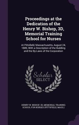 Proceedings at the Dedication of the Henry W. Bishop, 3D, Memorial Training School for Nurses: At Pittsfield, Massachusetts, August 24, 1889, With a D by Henry W. Bishop, 3d Memorial Training S.