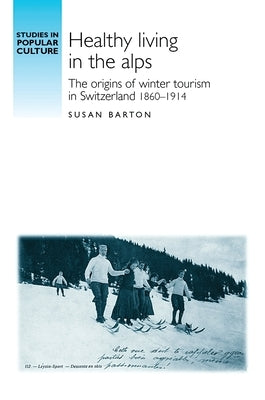 Healthy Living in the Alps: The Origins of Winter Tourism in Switzerland, 1860-1914 by Barton, Susan