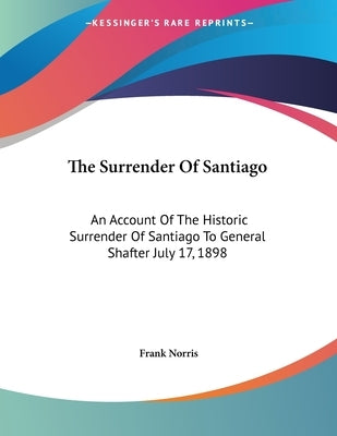 The Surrender Of Santiago: An Account Of The Historic Surrender Of Santiago To General Shafter July 17, 1898 by Norris, Frank