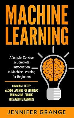 Machine Learning: A Simple, Concise & Complete Introduction to Machine Learning for Beginners (Contains 2 Texts: Machine Learning for Be by Grange, Jennifer