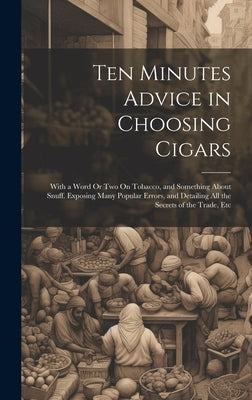 Ten Minutes Advice in Choosing Cigars: With a Word Or Two On Tobacco, and Something About Snuff. Exposing Many Popular Errors, and Detailing All the S by Anonymous