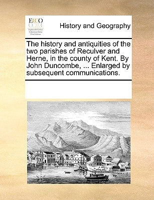 The History and Antiquities of the Two Parishes of Reculver and Herne, in the County of Kent. by John Duncombe, ... Enlarged by Subsequent Communicati by Multiple Contributors