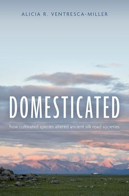 Domesticated: How Cultivated Species Altered Ancient Silk Road Societies by Ventresca-Miller, Alicia R.