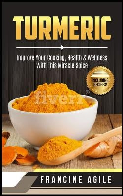 Turmeric: Improve Your Cooking, Health & Wellness with This Miracle Spice by Agile, Francine