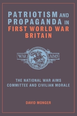 Patriotism and Propaganda in First World War Britain: The National War Aims Committee and Civilian Morale by Monger, David