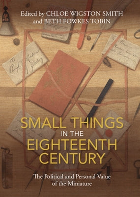 Small Things in the Eighteenth Century: The Political and Personal Value of the Miniature by Wigston Smith, Chloe