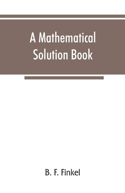 A mathematical solution book. Containing systematic solutions of many of the most difficult problems, taken from the leading authors on arithmetic and by F. Finkel, B.