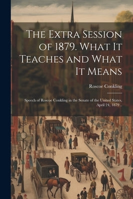 The Extra Session of 1879. What it Teaches and What it Means; Speech of Roscoe Conkling in the Senate of the United States, April 24, 1879 .. by Conkling, Roscoe