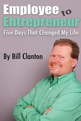 Employee to Entrepreneur: Five Days That Changed My Life by Clanton, Bill