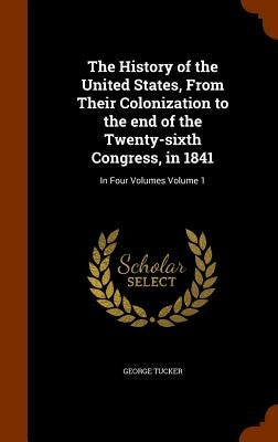 The History of the United States, From Their Colonization to the end of the Twenty-sixth Congress, in 1841: In Four Volumes Volume 1 by Tucker, George