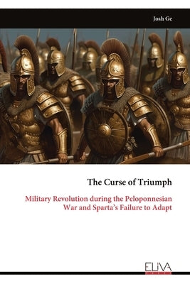 The Curse of Triumph: Military Revolution during the Peloponnesian War and Sparta's Failure to Adapt by Ge, Josh