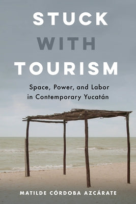 Stuck with Tourism: Space, Power, and Labor in Contemporary Yucatan by Córdoba Azcárate, Matilde