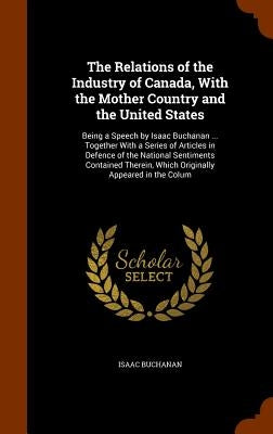 The Relations of the Industry of Canada, With the Mother Country and the United States: Being a Speech by Isaac Buchanan ... Together With a Series of by Buchanan, Isaac