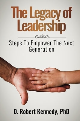 The Legacy of Leadership: Steps to Empower the Next Generation by Kennedy, D. Robert