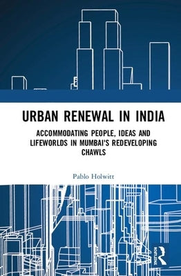Urban Renewal in India: Accommodating People, Ideas and Lifeworlds in Mumbai's Redeveloping Chawls by Holwitt, Pablo
