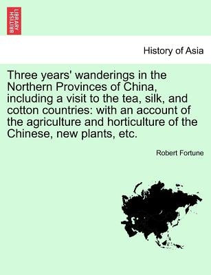 Three Years' Wanderings in the Northern Provinces of China, Including a Visit to the Tea, Silk, and Cotton Countries: With an Account of the Agricultu by Fortune, Robert