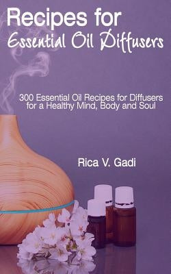 Recipes for Essential Oil Diffusers: 300 Essential Oil Recipes for Diffusers for a Healthy Mind, Body and Soul by Gadi, Rica V.