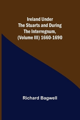 Ireland under the Stuarts and during the Interregnum, (Volume III) 1660-1690 by Bagwell, Richard