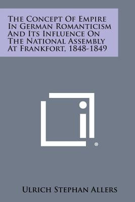 The Concept of Empire in German Romanticism and Its Influence on the National Assembly at Frankfort, 1848-1849 by Allers, Ulrich Stephan