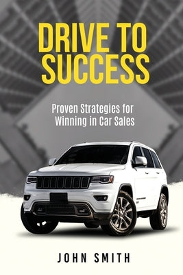 Drive to Success: Proven Strategies for Winning in Car Sales by Smith, John