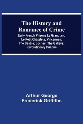 The History and Romance of Crime: Early French Prisons Le Grand and Le Petit Châtelets; Vincennes; The Bastile; Loches; The Galleys; Revolutionary Pri by George Frederick Griffiths, Arthur