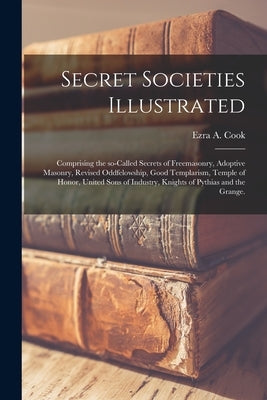Secret Societies Illustrated: Comprising the So-called Secrets of Freemasonry, Adoptive Masonry, Revised Oddfelowship, Good Templarism, Temple of Ho by Cook, Ezra A.