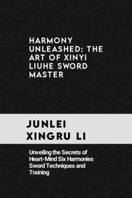 harmony unleashed: the art of xinyi liuhe sword master: Unveiling the Secrets of Heart-Mind Six Harmonies Sword Techniques and Training by Xingru Li, Junlei