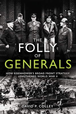 The Folly of Generals: How Eisenhower's Broad Front Strategy Lengthened World War II by Colley, David P.