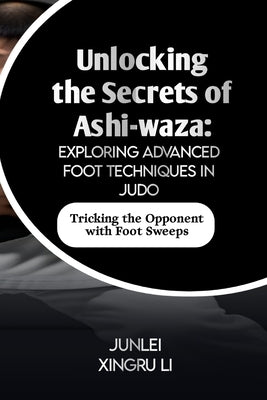 Unlocking the Secrets of Ashi-waza: Exploring Advanced Foot Techniques in Judo: Tricking the Opponent with Foot Sweeps by Xingru Li, Junlei