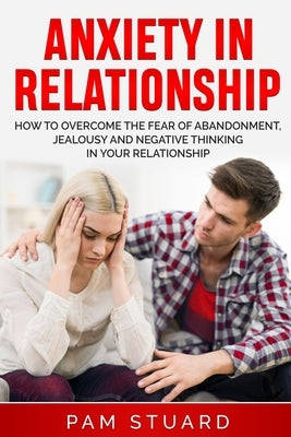 Anxiety In Relationship: How to Overcome the Fear of Abandonment, Jealousy and Negative Thinking in Your Relationship by Stuard, Pam