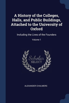 A History of the Colleges, Halls, and Public Buildings, Attached to the University of Oxford: Including the Lives of the Founders; Volume 1 by Chalmers, Alexander