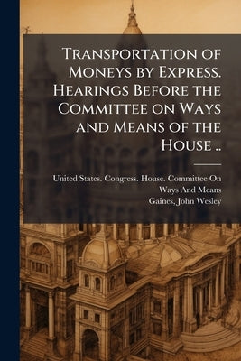 Transportation of Moneys by Express. Hearings Before the Committee on Ways and Means of the House .. by United States Congress House Committe