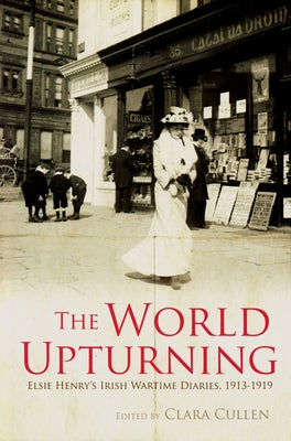 The World Upturning: Elsie Henry's Irish Wartime Diaries, 1913-1919 by Cullen, Clara