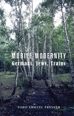Mobile Modernity: Germans, Jews, Trains by Presner, Todd