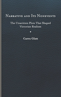 Narrative and Its Nonevents: The Unwritten Plots That Shaped Victorian Realism by Glatt, Carra