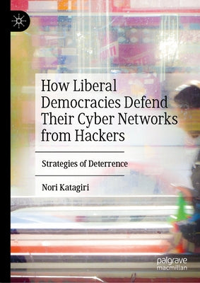 How Liberal Democracies Defend Their Cyber Networks from Hackers: Strategies of Deterrence by Katagiri, Nori