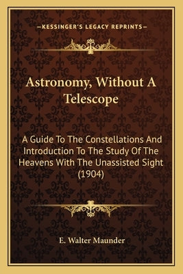 Astronomy, Without A Telescope: A Guide To The Constellations And Introduction To The Study Of The Heavens With The Unassisted Sight (1904) by Maunder, E. Walter