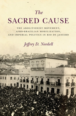 The Sacred Cause: The Abolitionist Movement, Afro-Brazilian Mobilization, and Imperial Politics in Rio de Janeiro by Needell, Jeffrey
