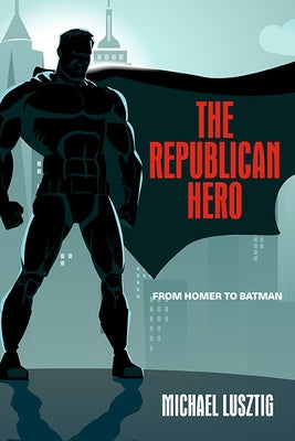 The Republican Hero: From Homer to Batman by Lusztig, Michael