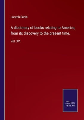 A dictionary of books relating to America, from its discovery to the present time.: Vol. XV. by Sabin, Joseph