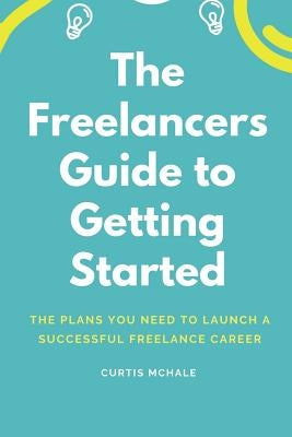 The Freelancer's Guide to Getting Started: The Plans You Need to Launch a Successful Freelance Career by McHale, Curtis