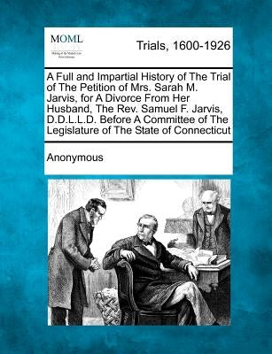A Full and Impartial History of the Trial of the Petition of Mrs. Sarah M. Jarvis, for a Divorce from Her Husband, the Rev. Samuel F. Jarvis, D.D.L.L. by Anonymous