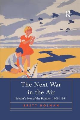 The Next War in the Air: Britain's Fear of the Bomber, 1908-1941 by Holman, Brett