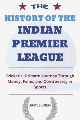 The History of the Indian Premier League: Cricket's Ultimate Journey Through Money, Fame, and Controversy in Sports by Bren, James