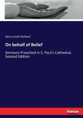 On behalf of Belief: Sermons Preached in S. Paul's Cathedral. Second Edition by Holland, Henry Scott